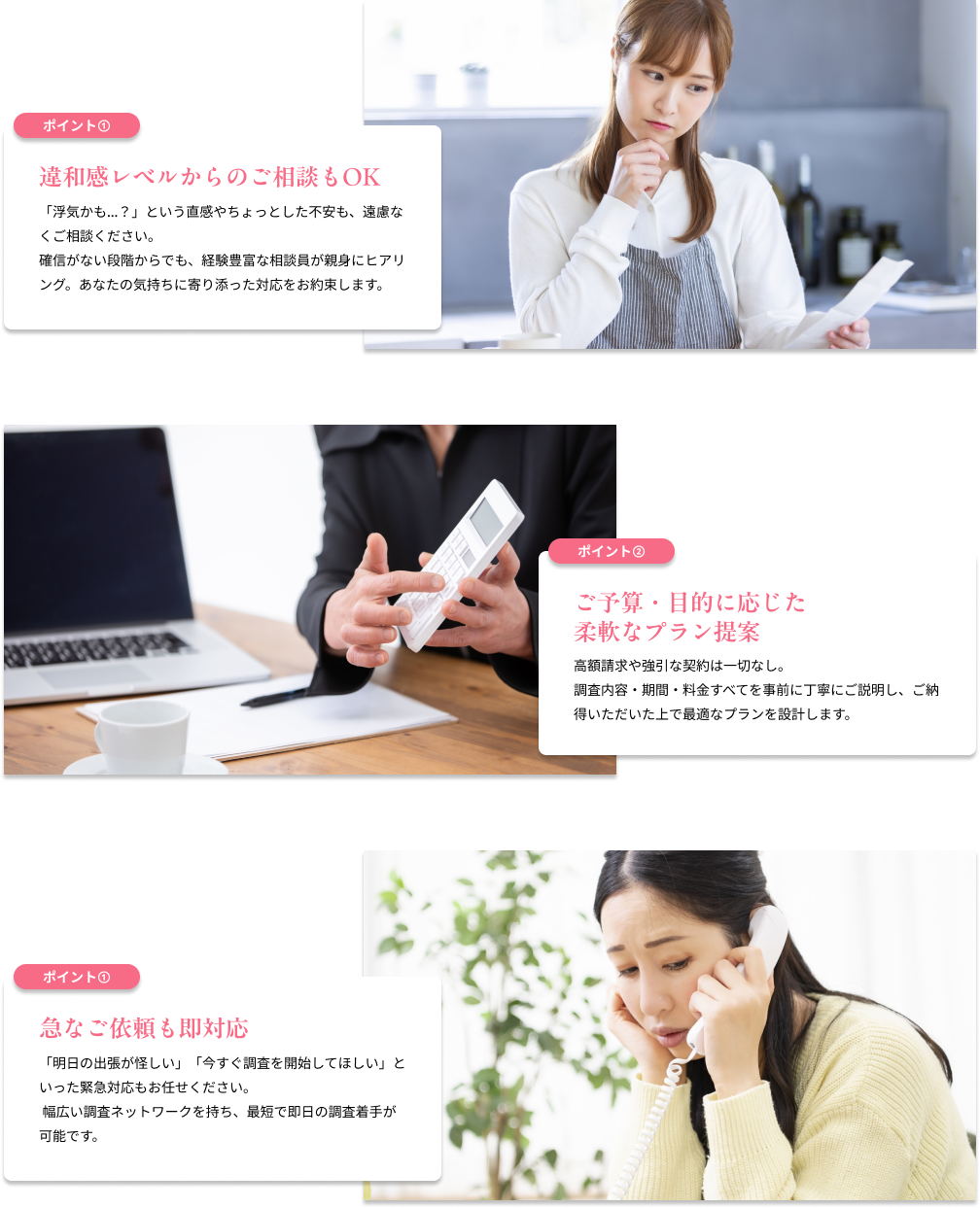 違和感レベルからのご相談もOK 「浮気かも…?」という直感やちょっとした不安も、遠慮なくご相談ください。確信がない段階からでも、経験豊富な相談員が親身にヒアリング。あなたの気持ちに寄り添った対応をお約束します。/ご予算・目的に応じた柔軟なプラン提案 高額請求や強引な契約は一切なし。調査内容・期間・料金すべてを事前に丁寧にご説明し、ご納得いただいた上で最適なプランを設計します。/急なご依頼も即対応 「明日の出張が怪しい」「今すぐ調査を開始してほしい」といった緊急対応もお任せください。 幅広い調査ネットワークを持ち、最短で即日の調査着手が可能です。