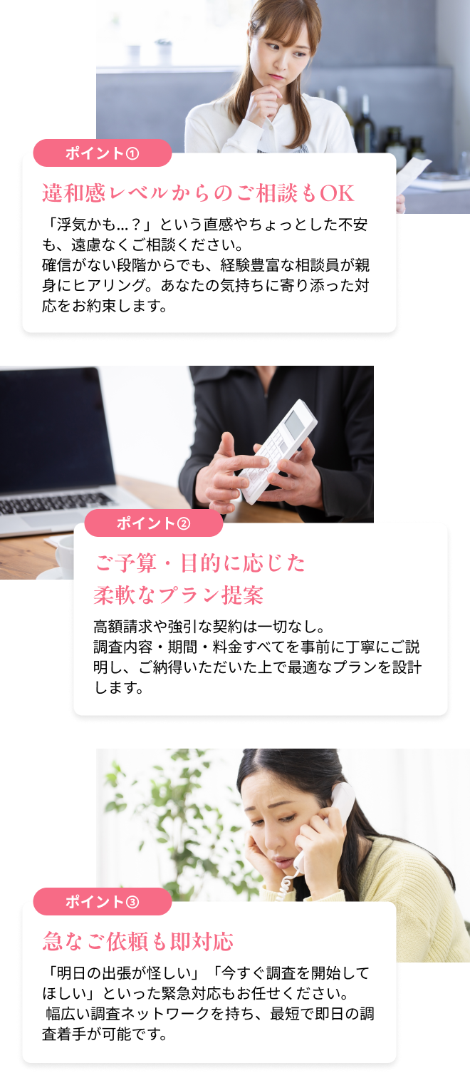 違和感レベルからのご相談もOK 「浮気かも…?」という直感やちょっとした不安も、遠慮なくご相談ください。確信がない段階からでも、経験豊富な相談員が親身にヒアリング。あなたの気持ちに寄り添った対応をお約束します。/ご予算・目的に応じた柔軟なプラン提案 高額請求や強引な契約は一切なし。調査内容・期間・料金すべてを事前に丁寧にご説明し、ご納得いただいた上で最適なプランを設計します。/急なご依頼も即対応 「明日の出張が怪しい」「今すぐ調査を開始してほしい」といった緊急対応もお任せください。 幅広い調査ネットワークを持ち、最短で即日の調査着手が可能です。