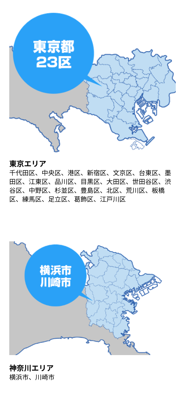 東京エリア 千代田区、中央区、港区、新宿区、文京区、台東区、墨田区、江東区、品川区、目黒区、大田区、世田谷区、渋谷区、中野区、杉並区、豊島区、北区、荒川区、板橋区、練馬区、足立区、葛飾区、江戸川区/神奈川エリア 横浜市、川崎市